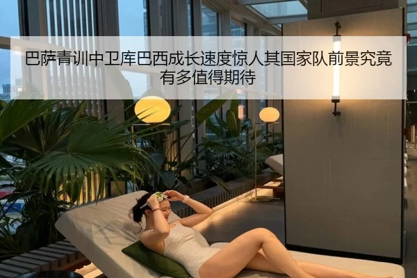巴萨青训中卫库巴西成长速度惊人其国家队前景究竟有多值得期待