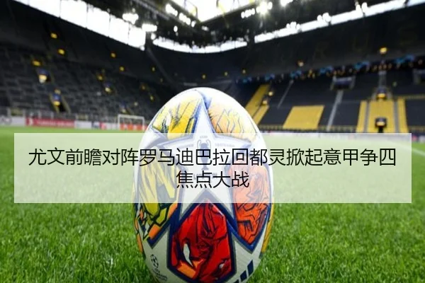尤文前瞻对阵罗马迪巴拉回都灵掀起意甲争四焦点大战