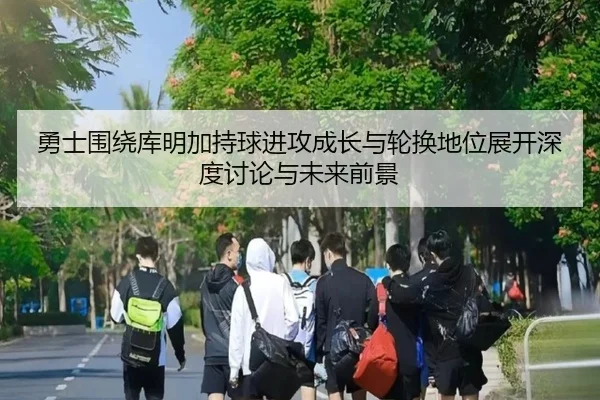 勇士围绕库明加持球进攻成长与轮换地位展开深度讨论与未来前景