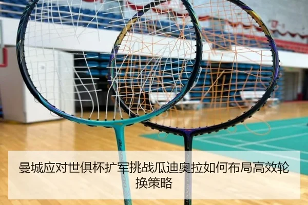 曼城应对世俱杯扩军挑战瓜迪奥拉如何布局高效轮换策略